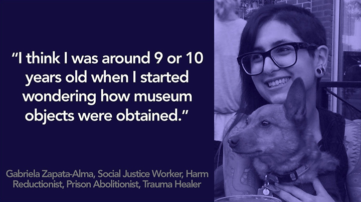 3/4 view of Gabriela smiling and wearing glasses while holding their dog. Text reads “I think I was around 9 or 10 years old when I started wondering how museum objects were obtained” Gabriela Zapata-Alma, Social Justice Worker, Harm Reductionist, Prison Abolitionist, Trauma Healer